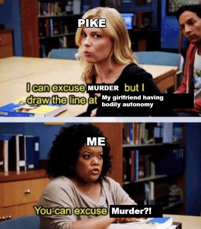 An edited image with the person labeled 'Pike' saying "I can excuse murder but I draw the line at my girlfriend having bodily autonomy." In reaction, someone labeled 'Me' asks "You can excuse murder?!" in disbelief.