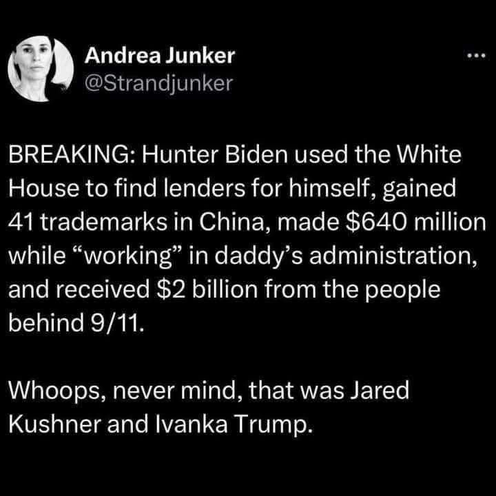 Breaking: Hunter Biden used the White House to find lenders for himself, gained 41 trademarks in China, made $640 mil while “working” in daddy’s administration, and received $2nil from the people behind 9/11.
Whoops never mind that was Jared Kushner and Ivanka Trump.