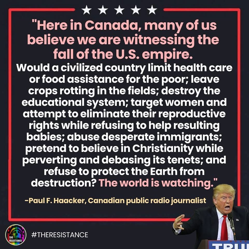 Hear in Canada, many of us believe we are witnessing the fall of the US empire country limit healthcare food assistance for the poor leave crops riding in the fields target women, and attempt to eliminate their reproductive rights while refusing to help the resulting babies, desperate immigrants pretend to believe in Christianity while perverting and debasing it, refused to protect the Earth from destruction? The world is watching.