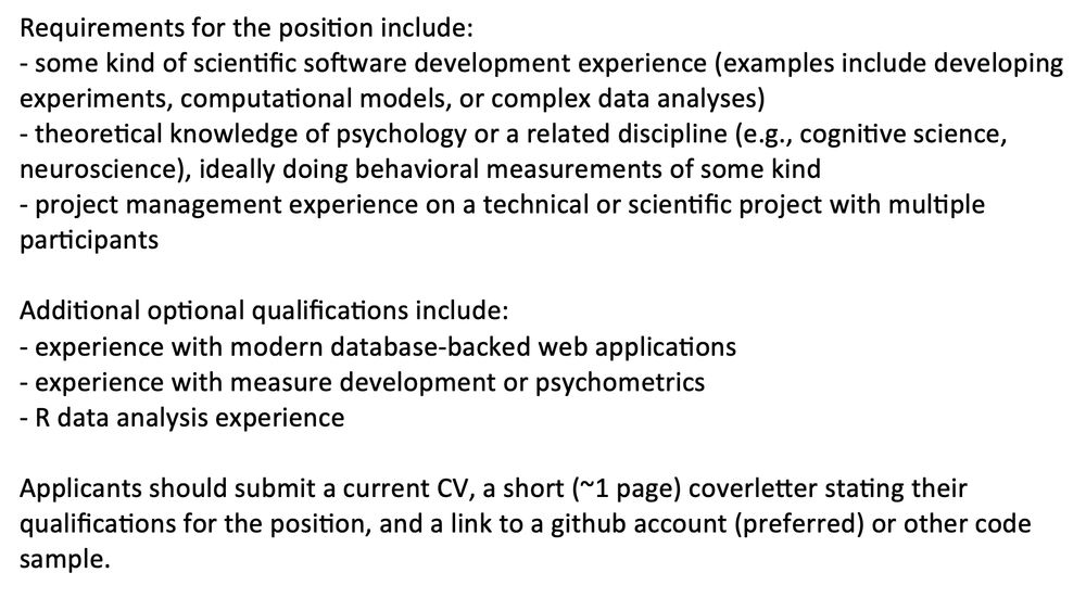 Requirements for the position include:
- some kind of scientific software development experience (examples include developing experiments, computational models, or complex data analyses)
- theoretical knowledge of psychology or a related discipline (e.g., cognitive science, neuroscience), ideally doing behavioral measurements of some kind 
- project management experience on a technical or scientific project with multiple participants

Additional optional qualifications include:
- experience with modern database-backed web applications 
- experience with measure development or psychometrics
- R data analysis experience

Applicants should submit a current CV, a short (~1 page) coverletter stating their qualifications for the position, and a link to a github account (preferred) or other code sample. 

