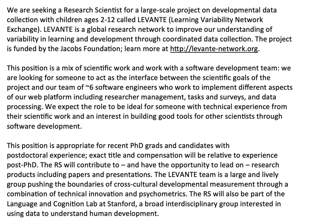 We are seeking a Research Scientist for a large-scale project on developmental data collection with children ages 2-12 called LEVANTE (Learning Variability Network Exchange). LEVANTE is a global research network to improve our understanding of variability in learning and development through coordinated data collection. The project is funded by the Jacobs Foundation; learn more at http://levante-network.org.

This position is a mix of scientific work and work with a software development team: we are looking for someone to act as the interface between the scientific goals of the project and our team of ~6 software engineers who work to implement different aspects of our web platform including researcher management, tasks and surveys, and data processing. We expect the role to be ideal for someone with technical experience from their scientific work and an interest in building good tools for other scientists through software development. 

This position is appropriate for recent PhD grads and candidates with postdoctoral experience; exact title and compensation will be relative to experience post-PhD. The RS will contribute to – and have the opportunity to lead on – research products including papers and presentations. The LEVANTE team is a large and lively group pushing the boundaries of cross-cultural developmental measurement through a combination of technical innovation and psychometrics. The RS will also be part of the Language and Cognition Lab at Stanford, a broad interdisciplinary group interested in using data to understand human development. 
