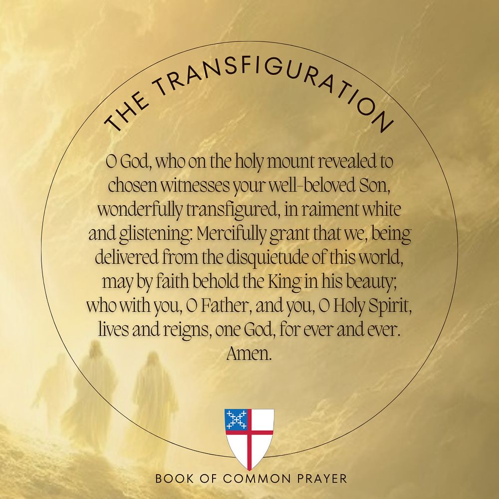 An image of the Transfiguration depicting Jesus, Moses, and Elijah in a burst of light on the mountain top. Over the image is the collect (prayer) for the feast day from the Book of Common Prayer (1979), “O God, who on the holy mount revealed to chosen witnesses your well-beloved Son, wonderfully transfigured, in raiment white and glistening: Mercifully grant that we, being delivered from the disquietude of this world, may by faith behold the King in his beauty; who with you, O Father, and you, O Holy Spirit, lives and reigns, one God, for ever and ever. Amen.” At the bottom of the image is the shield of the Episcopal Church. A dark gold/light gold color gradient has been applied to the image.