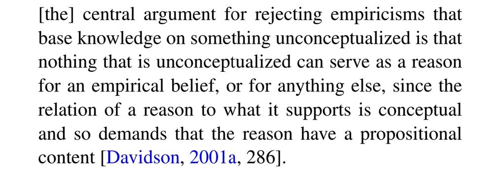 [the] central argument for rejecting empiricisms that
base knowledge on something unconceptualized is that
nothing that is unconceptualized can serve as a reason
for an empirical belief, or for anything else, since the
relation of a reason to what it supports is conceptual
and so demands that the reason have a propositional
content [Davidson, 2001a, 286]