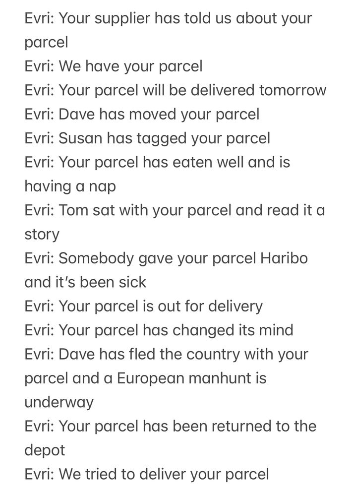 Evri: Your supplier has told us about your parcel
Evri: We have your parcel
Evri: Your parcel will be delivered tomorrow
Evri: Dave has moved your parcel
Evri: Susan has tagged your parcel 
Evri: Your parcel has eaten well and is having a nap 
Evri: Tom sat with your parcel and read it a story
Evri: Somebody gave your parcel Haribo and it’s been sick 
Evri: Your parcel is out for delivery
Evri: Your parcel has changed its mind
Evri: Dave has fled the country with your parcel and a European manhunt is underway
Evri: Your parcel has been returned to the depot
Evri: We tried to deliver your parcel