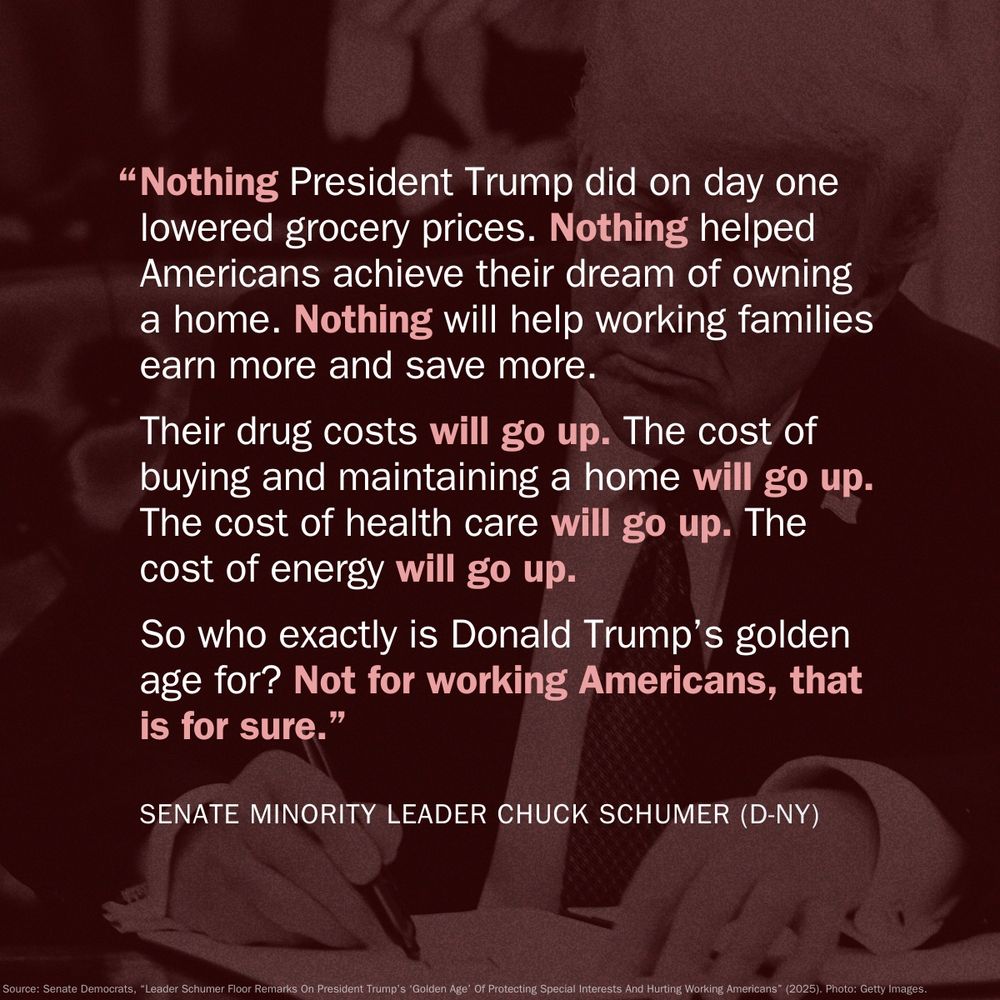 Text image featuring a quote from Senate Minority Leader Chuck Schumer. The quote reads, "Nothing President Trump did on day one lowered grocery prices. Nothing helped Americans achieve their dream of owning a home. Nothing will help working families earn more and save more. Their drug costs will go up. The cost of buying and maintaining a home will go up. The cost of health care will go up. The cost of energy will go up. So who exactly is Donald Trump's golden age for? Not for working Americans, that is for sure." - SENATE MINORITY LEADER CHUCK SCHUMER (D-NY). There is a red background of Donald Trump singing an executive order.
