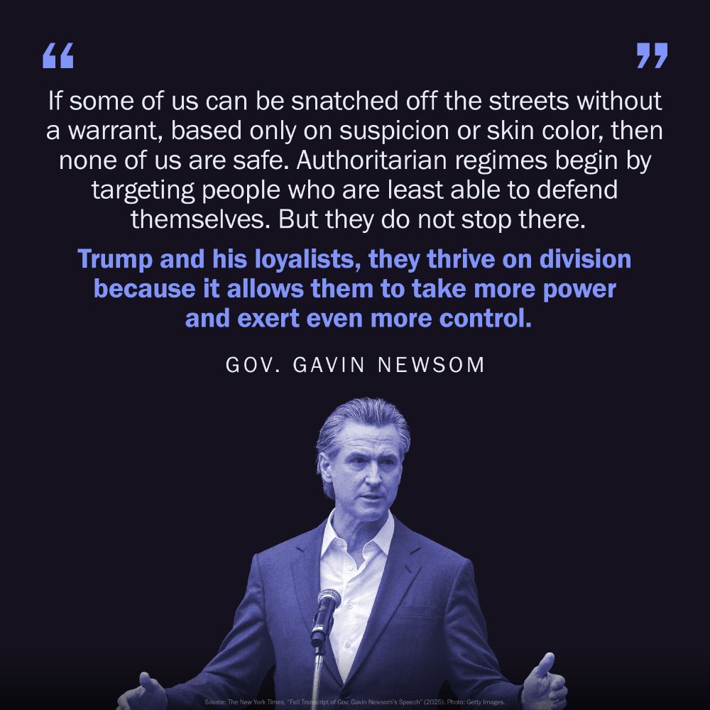 Picture of Gavin Newsom speaking with an overlaid text that reads, If some of us can be snatched off the streets without a warrant, based only on suspicion or skin color, then none of us are safe. Authoritarian regimes begin by targeting people who are least able to defend themselves. But they do not stop there. Trump and his loyalists, they thrive on division because it allows them to take more power and exert even more control.