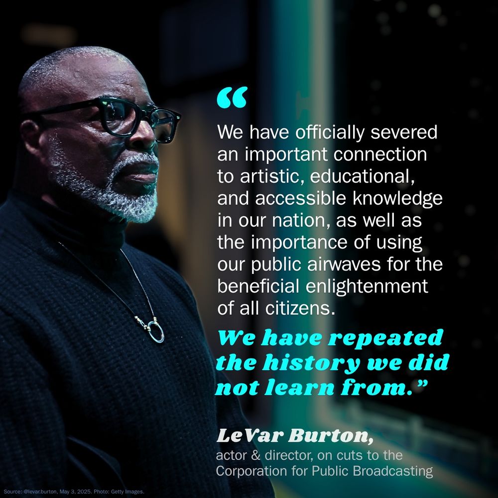 An image featuring a portrait of LeVar Burton with a large quote in white and blue text. The quote reads: "We have officially severed an important connection to artistic, educational, and accessible knowledge in our nation, as well as the importance of using our public airwaves for the beneficial enlightenment of all citizens. We have repeated the history we did not learn from." Below the quote, in smaller text, it states: "LeVar Burton, actor & director, on cuts to the Corporation for Public Broadcasting."
