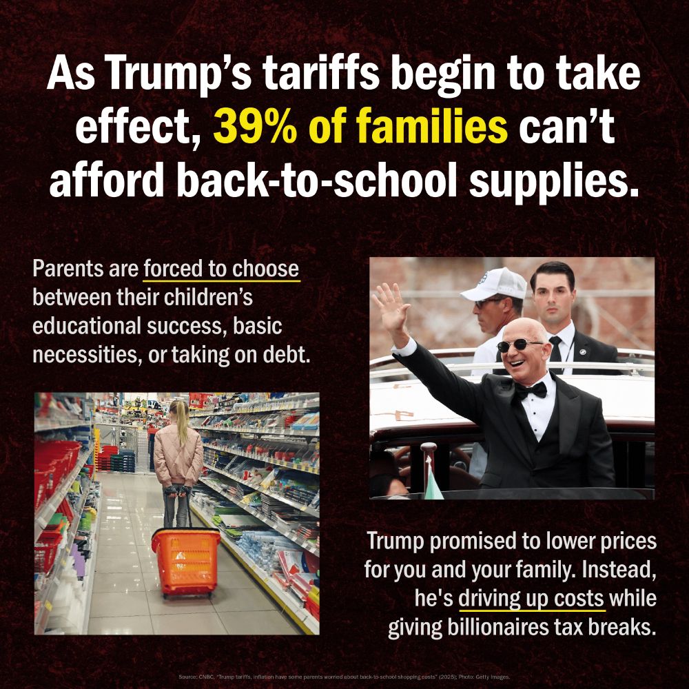 "As Trump's tariffs begin to take effect, 39% of families can't afford back-to-school supplies." The percentage "39%" is highlighted in yellow.
Below the headline, a paragraph in white text states: "Parents are forced to choose between their children's educational success, basic necessities, or taking on debt." The phrase "forced to choose" is underlined in brown.
The lower half of the graphic features two images:
On the left, a long-shot photo shows a person with blonde hair pushing an orange shopping cart down a brightly lit aisle in what appears to be a store selling school or office supplies.
On the right, a photo shows Donald Trump in a tuxedo and bow tie, wearing sunglasses, smiling and waving from an open-top vehicle. Two other men are visible in the background of the vehicle.
Below the image of Bezos, a white text box reads: "Trump promised to lower prices for you and your family. Instead, he's driving up costs while giving billionaires tax breaks."