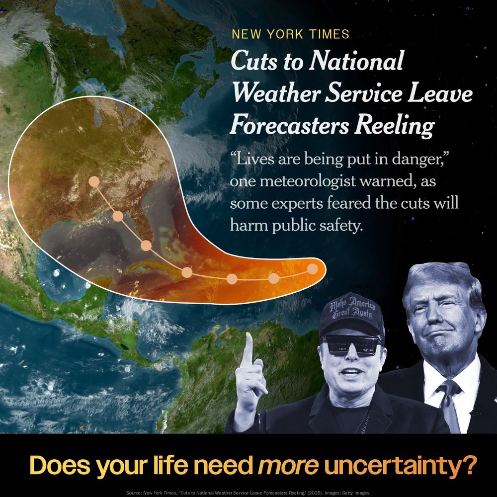 Graphic highlighting concerns about cuts to the National Weather Service featuring a map showing a hurricane path and images of Donald Trump and Elon Musk with a caption that reads. Cuts to National Weather Service Leave Forecasters Reeling "Lives are being put in danger," one meteorologist warned, as some experts feared the cuts will harm public safety." Does your life need more uncertainty?
