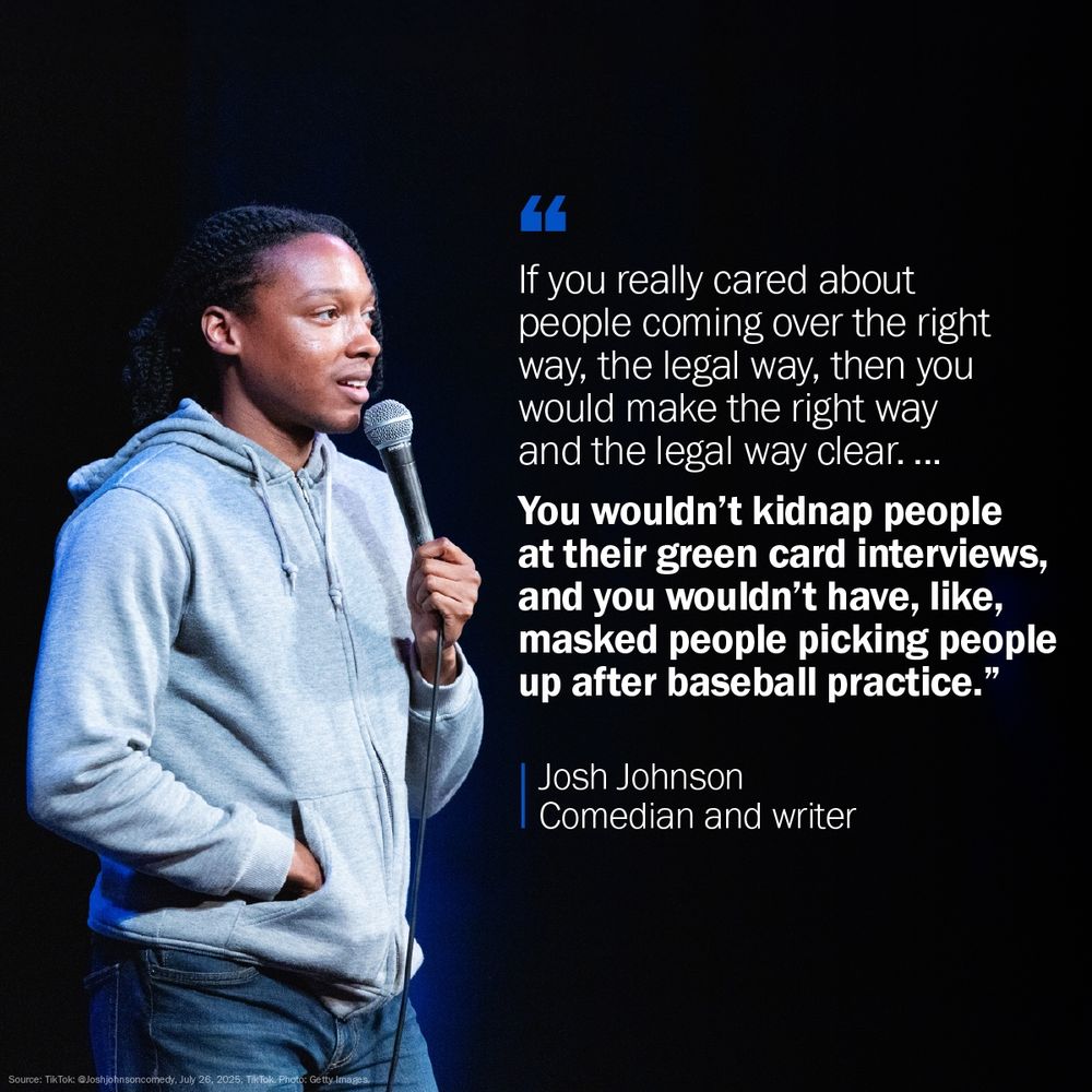 A compelling graphic featuring a photograph of comedian and writer Josh Johnson on the left, set against a dark background. He is on a stage, holding a microphone in his right hand, wearing a gray hooded sweatshirt and jeans, looking off to the right with a thoughtful expression.
On the right side of the graphic, a large quote in white text with blue quotation marks reads: "If you really cared about people coming over the right way, the legal way, then you would make the right way and the legal way clear. ... You wouldn't kidnap people at their green card interviews, and you wouldn't have, like, masked people picking people up after baseball practice."
Below the quote, "Josh Johnson" is written in white, followed by "Comedian and writer" in a smaller font. The bottom left corner of the graphic includes source information: "Source: TikTok: @joshjohnsoncomedy, July 28, 2025. TikTok. Photo: Getty Images."