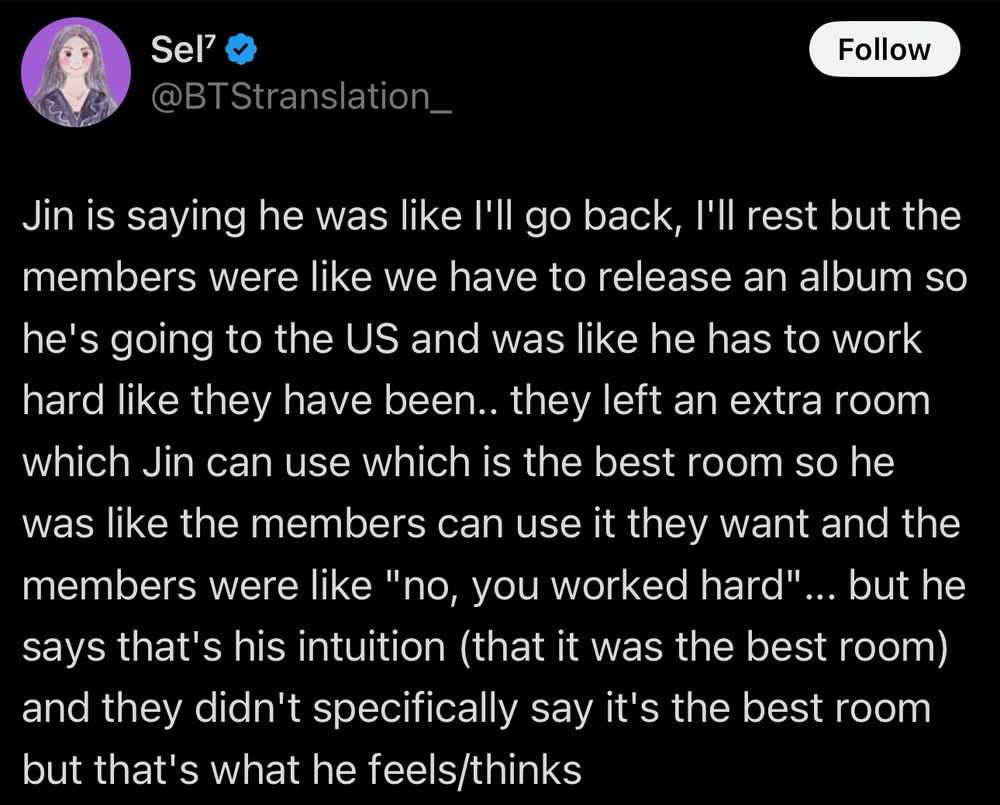 tweet: Jin is saying he was like I'll go back, I'll rest but the members were like we have to release an album so he's going to the US and was like he has to work hard like they have been.. they left an extra room which Jin can use which is the best room so he was like the members can use it they want and the members were like "no, you worked hard"... but he says that's his intuition (that it was the best room) and they didn't specifically say it's the best room but that's what he feels/thinks