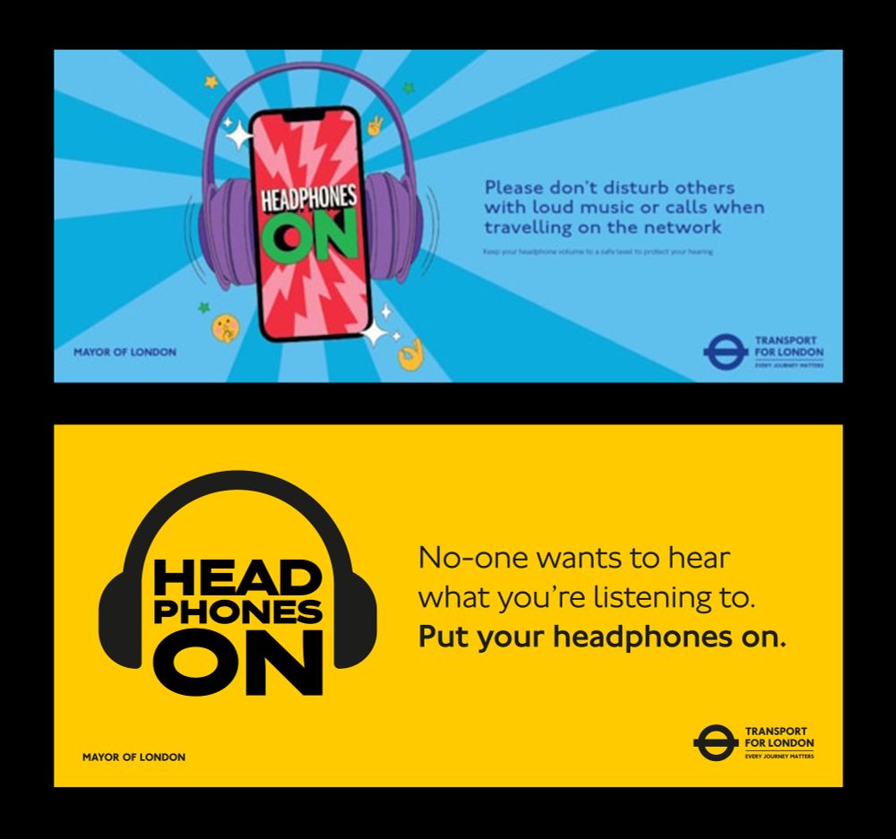 A landscape poster with text reading 'Please don't disturb others with loud music or calls when travelling on the network'. In tiny text, 'Keep your headphone volume to a safe level to protect your hearing'. Graphic of a phone with purple headphones clamped to it, with the text 'Headphones on' displayed on the screen and a jagged pink and red background. Poster background is a sunburst of two shades of blue.

Poster mockup reads 'No-one wants to hear what you're listening to. Put your headphones on.' in black on a yellow background. On the left, text reads 'Head phones on', each word stacked on each other, with a large black headphones symbol around them. TFL and Mayor of London logos in the corners.