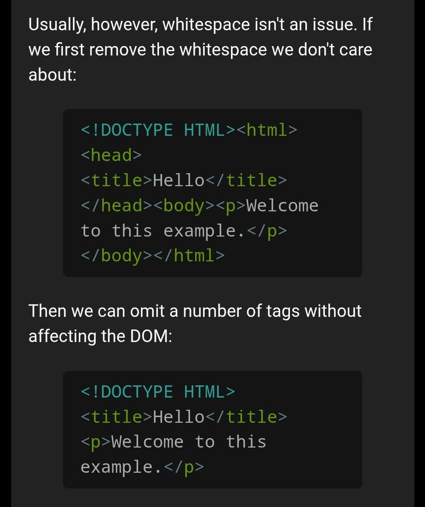 Usually, however, whitespace isn't an issue. If we first remove the whitespace we don't care about:

<!DOCTYPE HTML><html><head><title>Hello</title></head><body><p>Welcome to this example.</p></body></html>
Then we can omit a number of tags without affecting the DOM:

<!DOCTYPE HTML><title>Hello</title><p>Welcome to this example.</p>