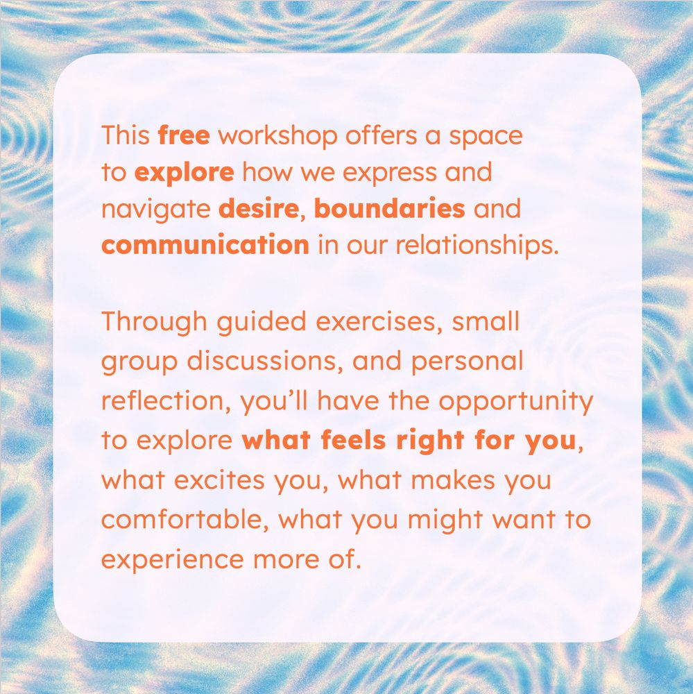A sharepic with a lightblue-white background image, generated by Hydra. In the front is tex in bright orange on white:

This free workshop offers a space to explore how we express and navigate desire, boundaries and communication in our relationships.

Through guided exercises, small group discussions, and personal reflection, you’ll have the opportunity to explore what feels right for you, what excites you, what makes you comfortable, what you might want to experience more of.
