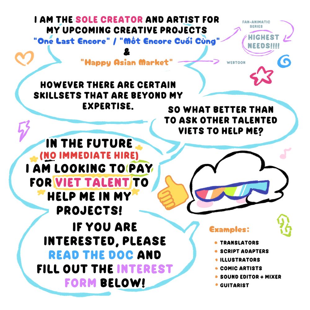 "I am the sole creator and artist for my upcoming creative projects, "One Last Encore" / "Một Encore Cuối Cùng" (fan-animatic with the highest needs) & "Happy Asian Market" (webtoon).

However there are certain skill setts that are beyond my expertise. So what better than to ask other talented Viets to help me?

In the future (no immediate hire) I am looking to pay for Viet Talent to help me in my projects! If you are interested, please read the doc and fill out the interest form below!"

Examples: translators, script adapters, illustrators, comic artists, sound editor + mixer, guitarist
