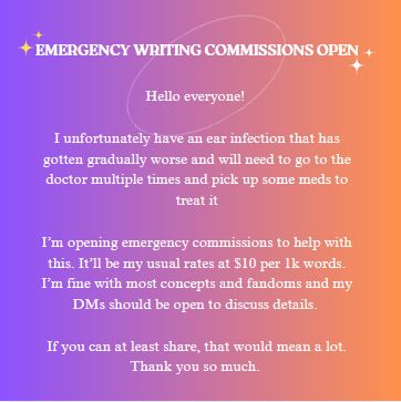 Hello everyone! 

I unfortunately have an ear infection that has gotten gradually worse and will need to go to the doctor multiple times and pick up some meds to treat it

I’m opening emergency commissions to help with this. It’ll be my usual rates at $10 per 1k words. I’m fine with most concepts and fandoms and my DMs should be open to discuss details. 

If you can at least share, that would mean a lot. Thank you so much.