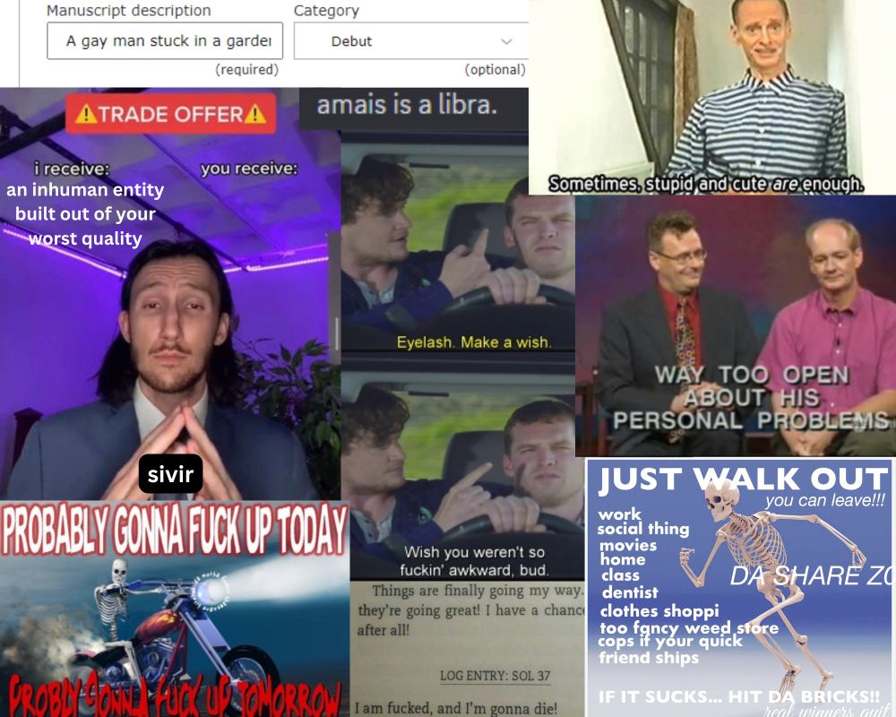 A meme compilation: Publisher's Marketplace search with "A gay man stuck in a garden" written in the description, and debut selected as the category; the trade offer meme with I receive labeled as "an inhuman entity built out of your worst quality" and you receive empty, with the man named Sivir; a skeleton on a motorcycle with hardcore text reading "probably gonna fuck up today, probably gonna fuck up tomorrow" on top and below it; a screenshot from Letterkenney with one man holding an eyelash on his finger to the other and saying "make a wish," and the other replying "wish you weren't so fuckin awkward, bud;" a screencapture from Whose Line with the text "Way Too Open About His Personal Problems;" a discord screenshot of text reading "amais is a libra."; a picture of John Waters with text below reading "Sometimes, stupid and cute ARE enough;" and a meme of a skeleton running which reads "JUST WALK OUT- you can leave! work, social thing, movies, home, class, dentist, clothes shoppi, too fancy weed store, cops if your quick, friend ships... IF IT SUCKS... HIT DA BRICKS!" 