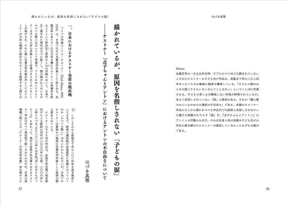 はづき真理
描かれているが、原因を名指しされない「子どもの涙」——ケストナー『点子ちゃんとアントン』におけるアントンの不自由さについて

Abstract
生誕百年の1999年当時、すでにかつてほどは読まれていないとされたケストナーの子ども向け作品は、没後50年の2024年をこえてもなお堅実に読者を獲得している。「子どもの涙はおとなの涙よりもちいさいなんてことはない」ということばに代表される、子どもの苦しみを軽視しない作風が評価されているが、あえて名指しされていない「涙」の原因がある。それが「親に愛されているがゆえの選択の不自由さ」である。本論はケストナー作品にたしかに描かれつつも作品内では原因と名指しされなかった親子の相愛がもたらす「涙」を、『点子ちゃんとアントン』のアントンの行動から示す。それは自身と母の似姿を子ども向けの作品に描き続けたケストナーが意図していなかったわずかな綻びである。