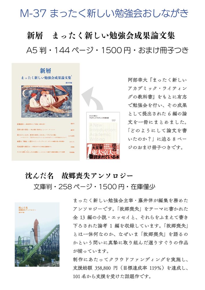 文学フリマ東京40 ブース【M-37】のおしながき

M-37 まったく新しい勉強会

新層　まったく新しい勉強会成果論文集
A5判・144ページ・1500円・おまけ冊子つき
阿部幸大『まったく新しいアカデミック・ライティングの教科書』をもとに有志で勉強会を行い、その成果として提出された6編の論文を一冊にまとめました。
「どのようにして論文を書いたのか？」に迫る8ページのおまけ冊子つきです。

沈んだ名　故郷喪失アンソロジー
文庫判・258ページ・1500円・在庫僅少
まったく新しい勉強会主宰・藤井佯が編集を務めたアンソロジーです。「故郷喪失」をテーマに書かれた全13編の小説・エッセイと、それらをふまえて書き下ろされた論考1編を収録しています。「故郷喪失」とは一体何なのか、なぜいま「故郷喪失」を語るのかという問いに真摯に取り組んだ選りすぐりの作品が揃っています。
制作にあたってクラウドファンディングを実施し、支援総額358,800円(目標達成率119%)を達成し、101名から支援を受けた話題作です。