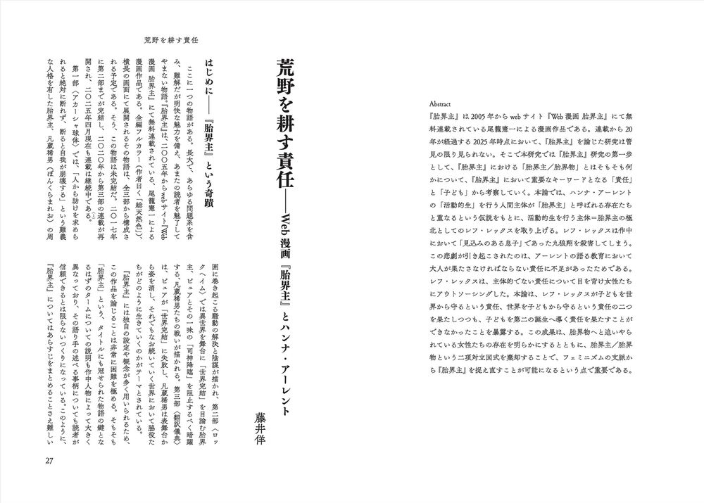 藤井佯
荒野を耕す責任——Web漫画『胎界主』とハンナ・アーレント

Abstract
『胎界主』は2005年からwebサイト『Web漫画 胎界主』にて無料連載されている尾籠憲一による漫画作品である。連載開始から20年が経過する2025年時点において、『胎界主』を論じた研究は管見の限り見られない。そこで本研究では『胎界主』研究の第一歩として、『胎界主』における「胎界主／胎界物」とはそもそも何かについて、『胎界主』において重要なキーワードとなる「責任」と「子ども」から考察していく。本論では、ハンナ・アーレントの「活動的生」を行う人間主体が「胎界主」と呼ばれる存在たちと重なるという仮説をもとに、活動的生を行う主体＝胎界主の極北としてのレフ・レックスを取り上げる。レフ・レックスは作中において「見込みのある息子」であった九狼翔を殺害してしまう。この悲劇が引き起こされたのは、アーレントの語る教育において大人が果たさなければならない責任に不足があったためである。レフ・レックスは、主体的でない責任について目を背け女性たちにアウトソーシングした。本論は、レフ・レックスが子どもを世界から守るという責任、世界を子どもから守るという責任の二つを果たしつつも、子どもを第二の誕生へ導く責任を果たすことができなかったことを暴露する。この成果は、胎界物へと追いやられている女性たちの存在を明らかにするとともに、胎界主／胎界物という二項対立図式を棄却することで、フェミニズムの文脈から『胎界主』を捉え直すことが可能になるという点で重要である。