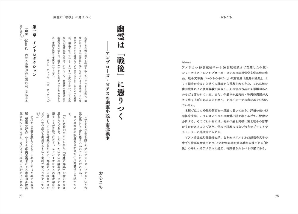 おちこち
幽霊は「戦後」に憑りつく——アンブローズ・ビアスの幽霊小説と南北戦争

Abstract
アメリカの19世紀後半から20世紀初頭まで活躍した作家・ジャーナリストのアンブローズ・ビアスの幻想怪奇文学は他の作品、戦争文学集『いのちの半ばに』や箴言集『悪魔の辞典』、よりも傑作が少ないと多くの評者から言及されてきた。これは彼の南北戦争による従軍体験が大きく、その後の作品にも影響があるからだと言われている。また、作品中の皮肉的・冷笑的側面が大きく取り上げられることが多く、そのイメージは未だぬぐい切れていない。
　本稿ではこの冷笑的側面を一旦脇に置いておき、評価の低い幻想怪奇文学、とりわけいくつかの幽霊小説を取りあげて、特徴を分析する。そこでわかるのは、他の作品と同様に南北戦争の影響がうかがえることであり、他の小説家にはない独自のプロットやストーリーの見せ方でもある。
　ビアス作品は幻想怪奇文学、とりわけアメリカ幻想怪奇文学の中でも特異な作家であり、その射程は未だ南北戦争以後である「戦後」の中にいるアメリカに通じ、再評価されるべき作家である。