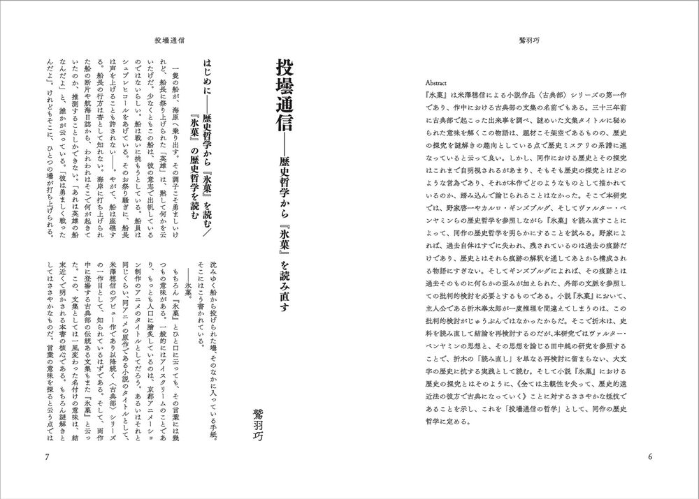鷲羽巧
投壜通信——歴史哲学から『氷菓』を読み直す

Abstract
『氷菓』は米澤穂信による小説作品〈古典部〉シリーズの第一作であり、作中における古典部の文集の名前でもある。三十三年前に古典部で起こった出来事を調べ、謎めいた文集タイトルに秘められた意味を解くこの物語は、題材こそ架空であるものの、歴史の探究を謎解きの趣向としている点で歴史ミステリの系譜に連なっていると云って良い。しかし、同作における歴史とその探究はこれまで自明視されるがあまり、そもそも歴史の探究とはどのような営為であり、それが本作でどのようなものとして描かれているのか、踏み込んで論じられることはなかった。そこで本研究では、野家啓一やカルロ・ギンズブルグ、そしてヴァルター・ベンヤミンらの歴史哲学を参照しながら『氷菓』を読み直すことによって、同作の歴史哲学を明らかにすることを試みる。野家によれば、過去自体はすでに失われ、残されているのは過去の痕跡だけであり、歴史とはそれら痕跡の解釈を通してあとから構成される物語にすぎない。そしてギンズブルグによれば、その痕跡とは過去そのものに何らかの歪みが加えられた、外部の文脈を参照しての批判的検討を必要とするものである。小説『氷菓』において、主人公である折木奉太郎が一度推理を間違えてしまうのは、この批判的検討がじゅうぶんではなかったからだ。そこで折木は、史料を読み直して結論を再検討するのだが、本研究ではヴァルター・ベンヤミンの思想と、その思想を論じる田中純の研究を参照することで、折木の「読み直し」を単なる再検討に留まらない、大文字の歴史に抗する実践として読む。そして小説『氷菓』における歴史の探究とはそのように、《全ては主観性を失って、歴史的遠近法の彼方で古典になっていく》ことに対するささやかな抵抗であることを示し、これを「投壜通信の哲学」として、同作の歴史哲学に定める。
