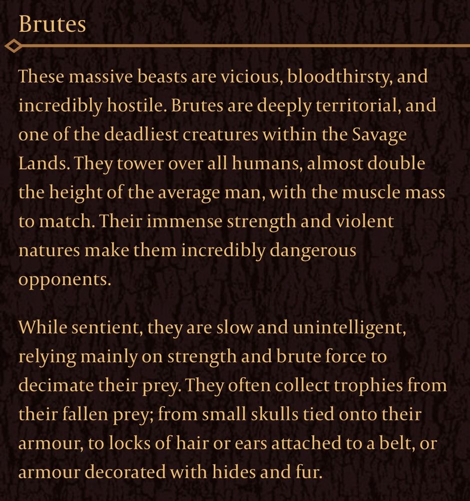 Text from the official Flesh and Blood website that reads:
Brutes:

These massive beasts are vicious, bloodthirsty, and incredibly hostile. Brutes are deeply territorial, and one of the deadliest creatures within the Savage Lands. They tower over all humans, almost double the height of the average man, with the muscle mass to match. Their immense strength and violent natures make them incredibly dangerous opponents.

While sentient, they are slow and unintelligent, relying mainly on strength and brute force to decimate their prey. They often collect trophies from their fallen prey; from small skulls tied onto their armour, to locks of hair or ears attached to a belt, or armour decorated with hides and fur.