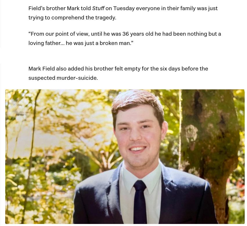 Field’s brother Mark told Stuff on Tuesday everyone in their family was just trying to comprehend the tragedy.

“From our point of view, until he was 36 years old he had been nothing but a loving father... he was just a broken man.”

Mark Field also added his brother felt empty for the six days before the suspected murder-suicide.