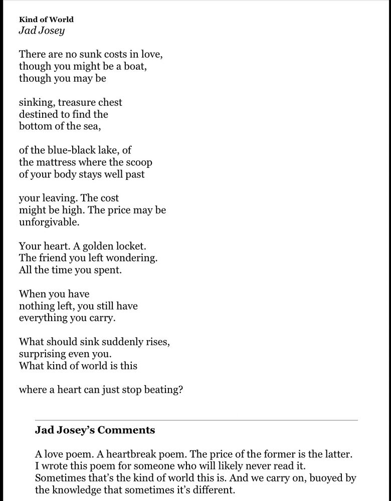 Kind of World
Jad Josey

There are no sunk costs in love,
though you might be a boat,
though you may be

sinking, treasure chest
destined to find the
bottom of the sea,

of the blue-black lake, of
the mattress where the scoop
of your body stays well past

your leaving. The cost
might be high. The price may be
unforgivable.

Your heart. A golden locket.
The friend you left wondering.
All the time you spent.

When you have
nothing left, you still have
everything you carry.

What should sink suddenly rises,
surprising even you.
What kind of world is this

where a heart can just stop beating?

Jad Josey’s Comments

A love poem. A heartbreak poem. The price of the former is the latter. I wrote this poem for someone who will likely never read it. Sometimes that’s the kind of world this is. And we carry on, buoyed by the knowledge that sometimes it’s different.