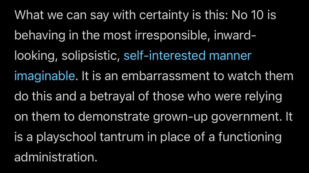 What we can say with certainty is this: No 10 is behaving in the most irresponsible, inward-looking, solipsistic, self-interested manner imaginable. It is an embarrassment to watch them do this and a betrayal of those who were relying on them to demonstrate grown-up government. It is a playschool tantrum in place of a functioning administration.
