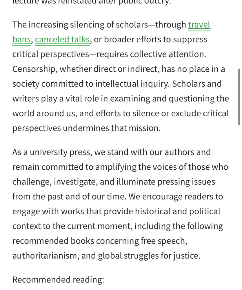 The increasing silencing of scholars—through travel bans, canceled talks, or broader efforts to suppress critical perspectives—requires collective attention. Censorship, whether direct or indirect, has no place in a society committed to intellectual inquiry. Scholars and writers play a vital role in examining and questioning the world around us, and efforts to silence or exclude critical perspectives undermines that mission. 

As a university press, we stand with our authors and remain committed to amplifying the voices of those who challenge, investigate, and illuminate pressing issues from the past and of our time. We encourage readers to engage with works that provide historical and political context to the current moment, including the following recommended books concerning free speech, authoritarianism, and global struggles for justice. 