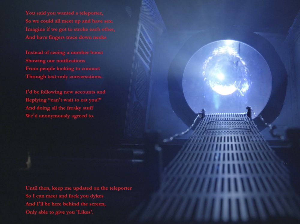 You said you wanted a teleporter,
So we could all meet up and have sex.
Imagine if we got to stroke each other,
And have fingers trace down necks
Instead of seeing a number boost
Showing our notifications
From people looking to connect
Through text-only conversations.
I'd be following new accounts and
Replying “can't wait to eat you!”
And doing all the freaky stuff
We'd anonymously agreed to.
Until then, keep me updated on the teleporter
So I can meet and fuck you dykes
And I'll be here behind the screen,
Only able to give you 'Likes'.