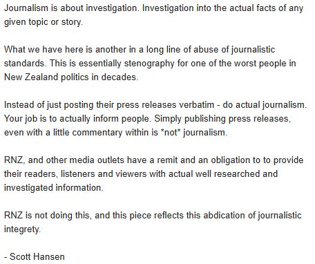 Journalism is about investigation. Investigation into the actual facts of any given topic or story.

What we have here is another in a long line of abuse of journalistic standards. This is essentially stenography for one of the worst people in New Zealand politics in decades.

Instead of just posting their press releases verbatim - do actual journalism. Your job is to actually inform people. Simply publishing press releases, even with a little commentary within is *not* journalism.

RNZ, and other media outlets have a remit and an obligation to to provide their readers, listeners and viewers with actual well researched and investigated information.

RNZ is not doing this, and this piece reflects this abdication of journalistic integrety.

- Scott Hansen