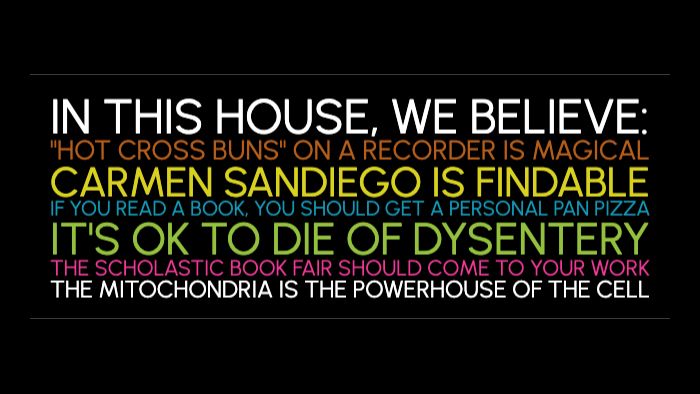 
IN THIS HOUSE, WE BELIEVE:
"HOT CROSS BUNS" ON A RECORDER IS MAGICAL CARMEN SANDIEGO IS FINDABLE
IF YOU READ A BOOK, YOU SHOULD GET A PERSONAL PAN PIZZA
IT'S OK TO DIE OF DYSENTERY
THE SCHOLASTIC BOOK FAIR SHOULD COME TO YOUR WORK THE MITOCHONDRIA IS THE POWERHOUSE OF THE CELL
