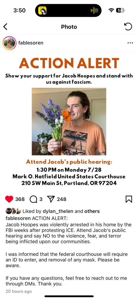 instagram post: ACTION ALERT
Show your support for Jacob Hoopes and stand with us against fascism.
Attend Jacob's public hearing:
1:30 PM on Monday 7/28
Mark O. Hatfield United States Courthouse
210 SW Main St, Portland, OR 97204

caption: Jacob Hoopes was violently arrested in his home by the
FBI weeks after protesting ICE. Attend Jacob's public hearing and say NO to the violence, fear, and terror being inflicted upon our communities.
I was informed that the federal courthouse will require an ID to enter, and removal of any mask. Please be aware.
If you have any questions, feel free to reach out to me through DMs. Thank you.