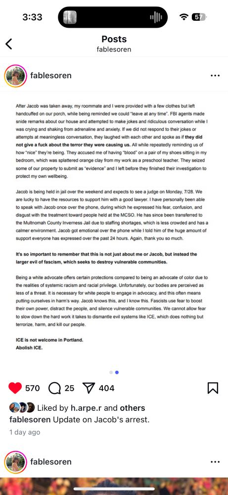 continued: After Jacob was taken away, my roommate and I were provided with a few clothes but left handcuffed on our porch, while being reminded we could "leave at any time". FBI agents made snide remarks about our house and attempted to make jokes and ridiculous conversation while 1 was crying and shaking from adrenaline and anxiety. If we did not respond to their jokes or attempts at meaningless conversation, they laughed with each other and spoke as if they did not give a fuck about the terror they were causing us. All while repeatedly reminding us of how "nice" they're being. They accused me of having "blood" on a pair of my shoes sitting in my bedroom, which was splattered orange clay from my work as a preschool teacher. They seized some of our property to submit as "evidence" and I left before they finished their investigation to protect my own wellbeing.
Jacob is being held in jail over the weekend and expects to see a judge on Monday, 7/28. We are lucky to have the resources to support him with a good lawyer. I have personally been able to speak with Jacob once over the phone, during which he expressed his fear, confusion, and disgust with the treatment toward people held at the MCSO. He has since been transferred to the Multnomah County Inverness Jail due to staffing shortages, which is less crowded and has a calmer environment. Jacob got emotional over the phone while I told him of the huge amount of support everyone has expressed over the past 24 hours. Again, thank you so much.
It's so important to remember that this is not just about me or Jacob, but instead the larger evil of fascism, which seeks to destroy vulnerable communities.
Being a white advocate offers certain protections compared to being an advocate of color due to the realities of systemic racism and racial privilege. Unfortunately, our bodies are perceived as less of a threat. It is necessary for white people to engage in advocacy, and this often means putting ourselves in harm's way. Jacob…