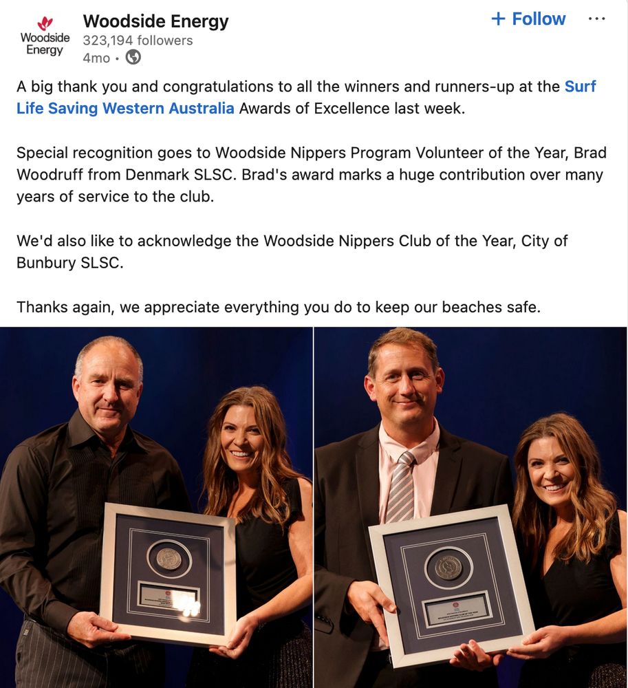 Screenshot from WoodCIDE's LI post highlighting awards given to Surf Life Saving Western Australia 'Nippers Program'

It reads:
"A big thank you and congratulations to all the winners and runners-up at the Surf Life Saving Western Australia Awards of Excellence last week.

Special recognition goes to Woodside Nippers Program Volunteer of the Year, Brad Woodruff from Denmark SLSC. Brad's award marks a huge contribution over many years of service to the club.

We'd also like to acknowledge the Woodside Nippers Club of the Year, City of Bunbury SLSC.

Thanks again, we appreciate everything you do to keep our beaches safe."

Both images show a man on the left-hand side and a woman on the right-hand side. The 2 people in each image jointly hold up a framed award