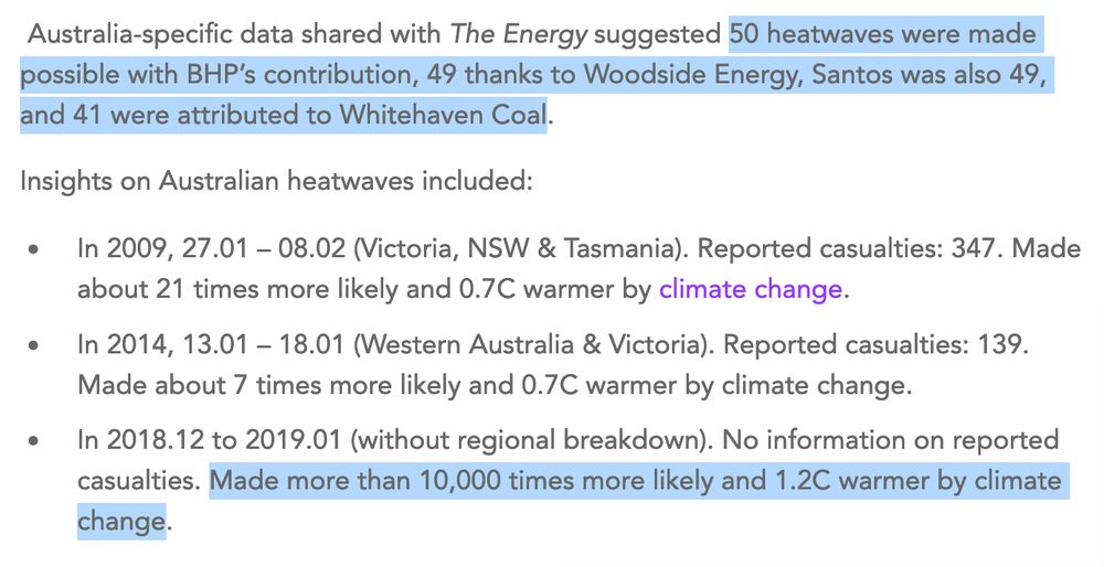 Screenshot of excerpt from The Energy

It reads:
"Australia-specific data shared with The Energy suggested 50 heatwaves were made possible with BHP's contribution, 49 thanks to Woodside Energy, Santos was also 49, and 41 were attributed to Whitehaven Coal.

Insights on Australian heatwaves included:

• In 2009, 27.01 - 08.02 (Victoria, NSW & Tasmania). Reported casualties: 347. Made about 21 times more likely and 0.7C warmer by climate change.

• In 2014, 13.01 - 18.01 (Western Australia & Victoria). Reported casualties: 139.
Made about 7 times more likely and 0.7C warmer by climate change.

• In 2018.12 to 2019.01 (without regional breakdown). No information on reported casualties. Made more than 10,000 times more likely and 1.2C warmer by climate change."