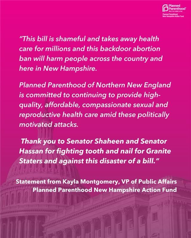 Statement from Kayla Montgomery, VP of Public Affairs for Planned Parenthood New Hampshire Action Fund: "This bill is shameful and takes away health care for millions and this backdoor abortion ban will harm people across the country and here in New Hampshire. Planned Parenthood of Northern New England is committed to continuing to provide high-quality, affordable, compassionate sexual and reproductive health care amid these politically motivated attacks. Thank you to Senator Shaheen and Senator Hassan for fighting tooth and nail for Granite Staters and against this disaster of a bill."