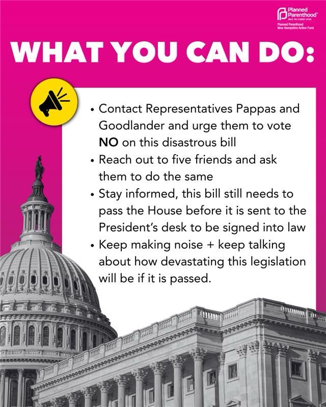 WHAT YOU CAN DO: Contact Representatives Pappas and Goodlander and urge them to vote NO on this disastrous bill; Reach out to five friends and ask them to do the same; Stay informed, this bill still needs to pass the House before it is sent to the President’s desk to be signed into law; Keep making noise + keep talking about how devastating this legislation will be if it is passed.