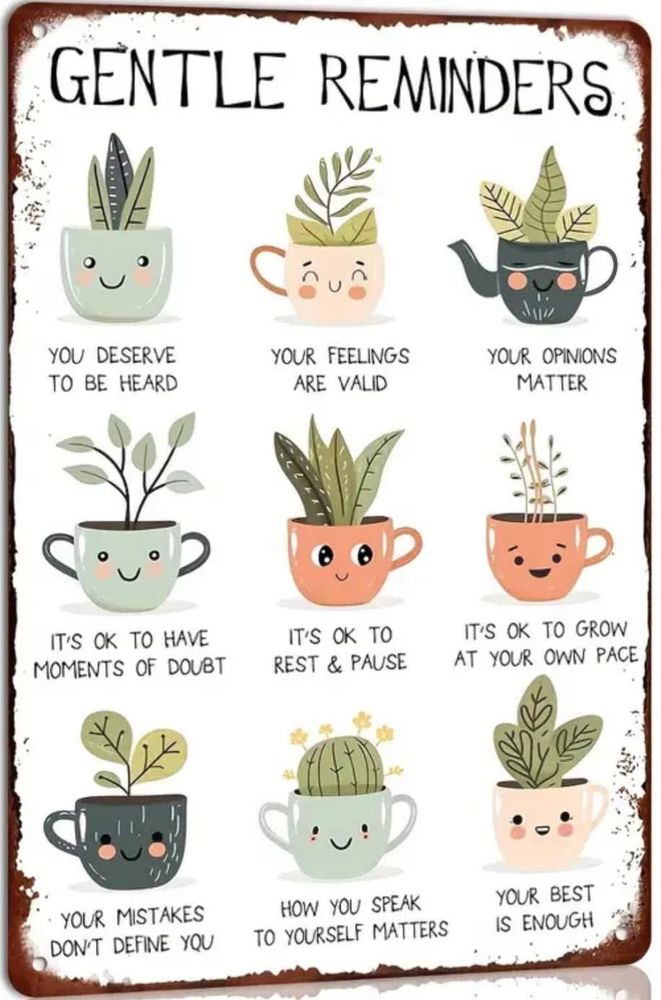 An illustration with tiny plants in various teacups and mugs, each with a saying underneath them, the biggest header says “Gentle Reminders”:

You deserve to be heard
Your feelings are valid
Your opinions matter
It’s okay to have moments of doubt
It’s okay to rest and pause
It’s okay to grow at your own pace
Your mistakes don’t define your 
How you speak to yourself matters
Your best is enough