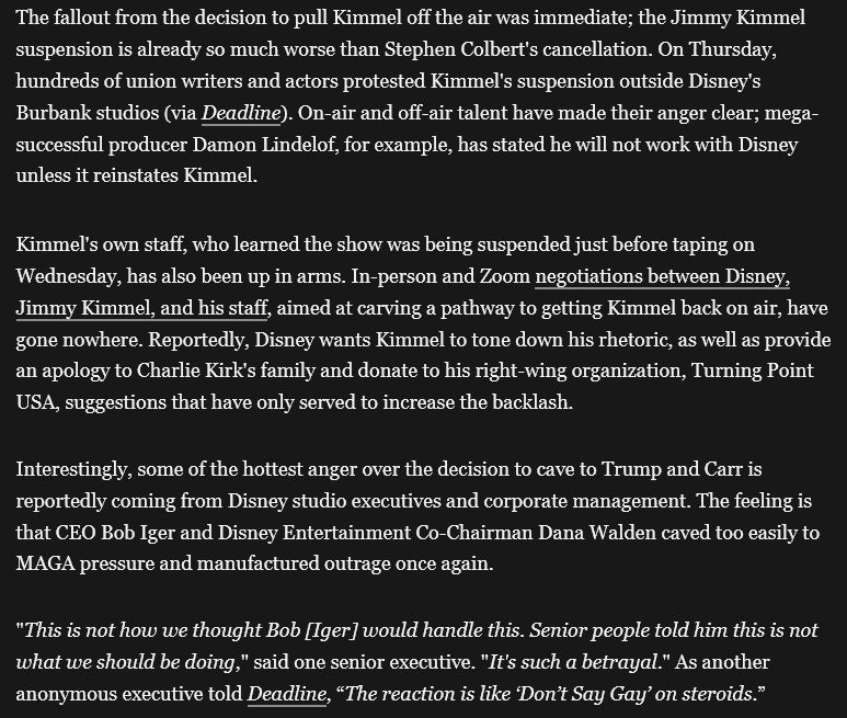  The fallout from the decision to pull Kimmel off the air was immediate; the Jimmy Kimmel suspension is already so much worse than Stephen Colbert's cancellation. On Thursday, hundreds of union writers and actors protested Kimmel's suspension outside Disney's Burbank studios (via Deadline). On-air and off-air talent have made their anger clear; mega-successful producer Damon Lindelof, for example, has stated he will not work with Disney unless it reinstates Kimmel.

Kimmel's own staff, who learned the show was being suspended just before taping on Wednesday, has also been up in arms. In-person and Zoom negotiations between Disney, Jimmy Kimmel, and his staff, aimed at carving a pathway to getting Kimmel back on air, have gone nowhere. Reportedly, Disney wants Kimmel to tone down his rhetoric, as well as provide an apology to Charlie Kirk's family and donate to his right-wing organization, Turning Point USA, suggestions that have only served to increase the backlash.

Interestingly, some of the hottest anger over the decision to cave to Trump and Carr is reportedly coming from Disney studio executives and corporate management. The feeling is that CEO Bob Iger and Disney Entertainment Co-Chairman Dana Walden caved too easily to MAGA pressure and manufactured outrage once again.

"This is not how we thought Bob [Iger] would handle this. Senior people told him this is not what we should be doing," said one senior executive. "It's such a betrayal." As another anonymous executive told Deadline, “The reaction is like ‘Don’t Say Gay’ on steroids.”