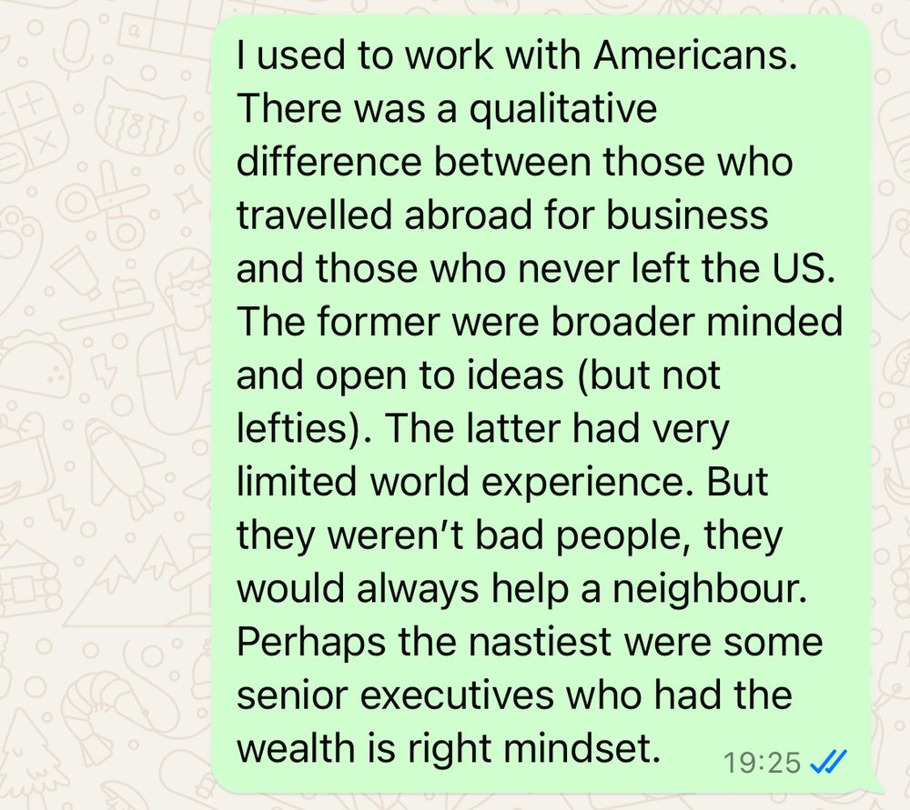 I used to work with Americans. There was a qualitative difference between those who travelled abroad for business and those who never left the US. The former were broader minded and open to ideas (but not lefties). The latter had very limited world experience. But they weren’t bad people, they would always help a neighbour. Perhaps the nastiest were some senior executives who had the wealth is right mindset.

