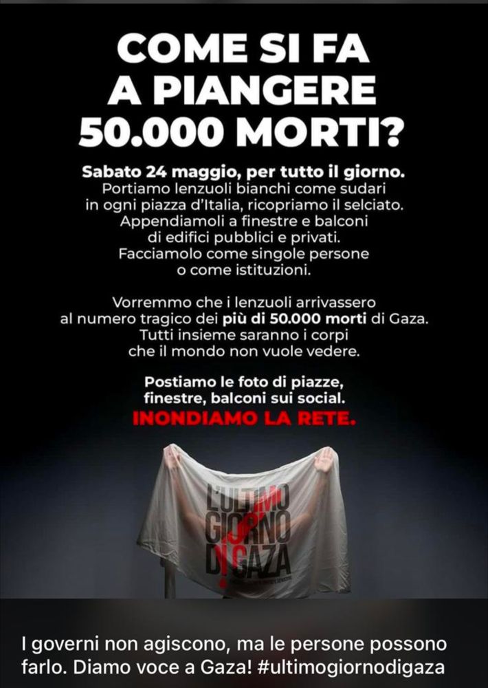 COME SI FA A PIANGERE 50.000 MORTI?

Sabato 24 maggio, per tutto il giorno. Portiamo lenzuoli bianchi come sudari in ogni piazza d'Italia, ricopriamo il selciato. Appendiamoli a finestre e balconi di edifici pubblici e privati. Facciamolo come singole persone

Vorremmo che i lenzuoli arrivassero al numero tragico dei più di 50.000 morti di Gaza. Tutti insieme saranno i corpi che il mondo non vuole vedere.

Postiamo le foto di piazze, finestre, balconi sui social.

INONDIAMO LA RETE.
