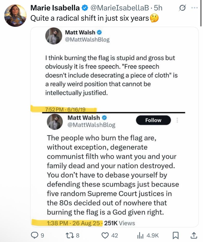Quote Tweet

Marie Isabella @MarieIsabellaB . 5h
>Quite a radical shift in just six years

(begin quote)
Matt Walsh @MattWalshBlog
>I think burning the flag is stupid and gross but obviously it is free speech. "Free speech doesn't include desecrating a piece of cloth" is a really weird position that cannot be intellectually justified.
7:52 PM 6/16/19

Matt Walsh @MattWalshBlog
>The people who burn the flag are,
without exception, degenerate
communist filth who want you and your
family dead and your nation destroyed.
You don't have to debase yourself by
defending these scumbags just because
five random Supreme Court justices in
the 80s decided out of nowhere that
burning the flag is a God given right.
1:38 PM . 26 Aug 25 251K Views

(end quote)

42 comments 8 reposts 42 likes 4.9K seen

