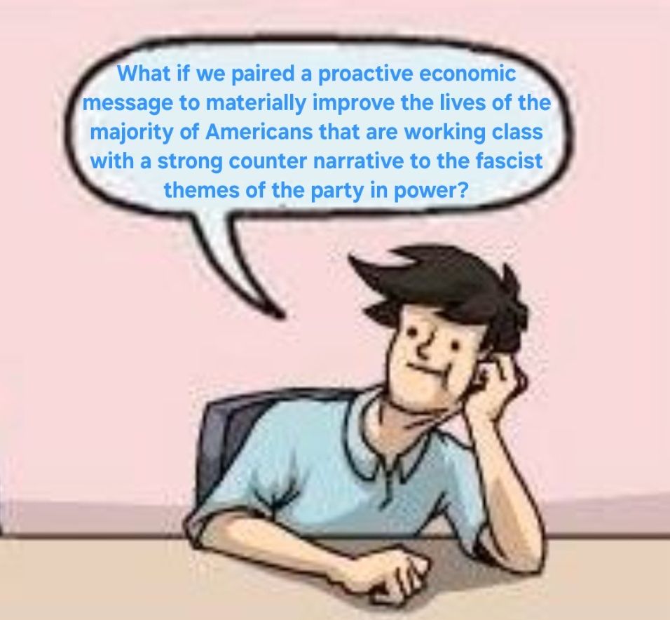 strategist 3's text: What we paired a proactive economic message to materially improve the lives of the majority of Americans that are working class with a strong counter narrative to the fascist themes of the party in power? 