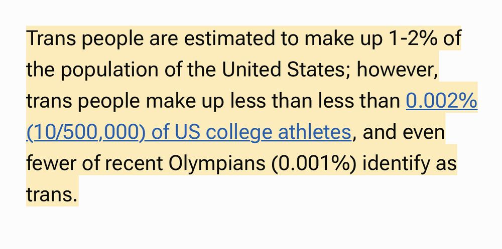 Stats about trans people in sport: “Trans people are estimated to make up 1-2% of the population of the United States; however, trans people make up less than less than 0.002% (10/500,000) of US college athletes, and even fewer of recent Olympians (0.001%) identify as trans.”