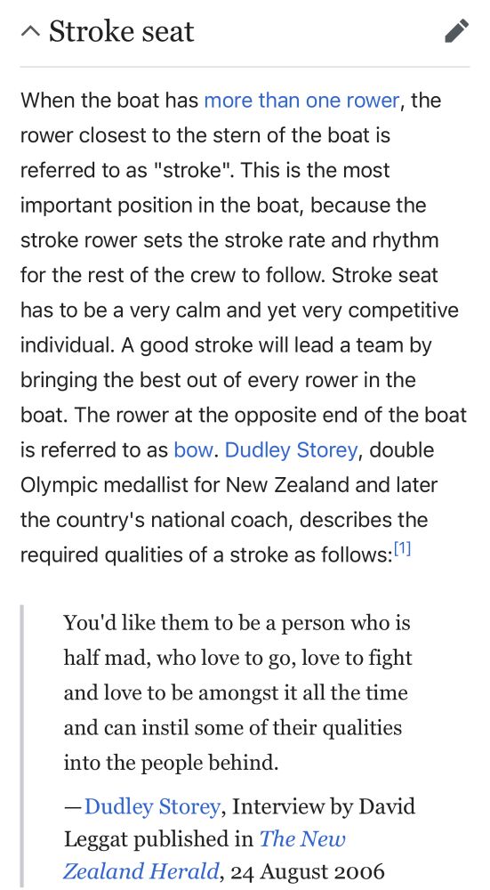 Wikipedia screenshot from the article on the stroke position of a rowing team. It reads: “Stroke seat
When the boat has more than one rower, the rower closest to the stern of the boat is referred to as "stroke". This is the most
important position in the boat, because the stroke rower sets the stroke rate and rhythm for the rest of the crew to follow. Stroke seat has to be a very calm and yet very competitive individual. A good stroke will lead a team by bringing the best out of every rower in the boat. The rower at the opposite end of the boat is referred to as bow. Dudley Storey, double Olympic medallist for New Zealand and later the country's national coach, describes the required qualities of a stroke as follows:
You'd like them to be a person who is half mad, who love to go, love to fight and love to be amongst it all the time and can instil some of their qualities into the people behind.
-Dudley Storey, Interview by David Leggat published in The New Z Herald, 24 August 2006”