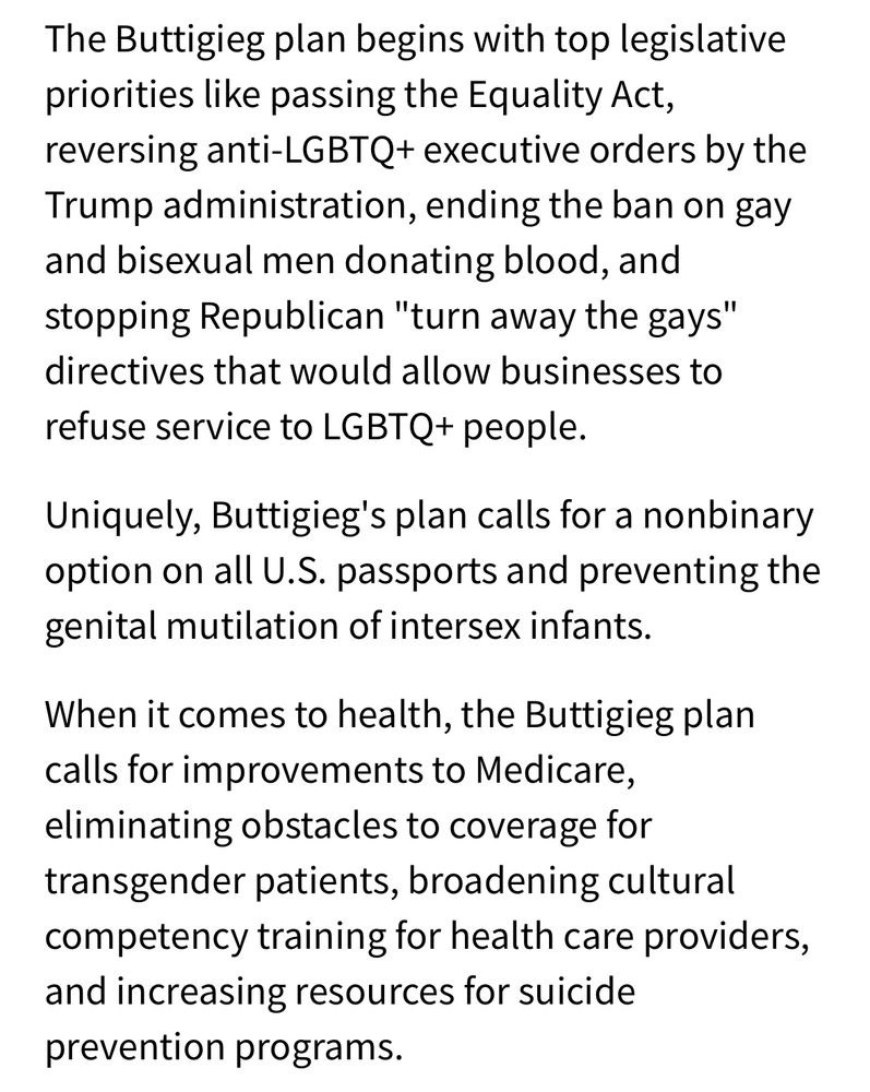 Excerpt from Pete Buttigieg’s 2020 policy plan for LGBTQ+ people. “The Buttigieg plan begins with top legislative priorities like passing the Equality Act, reversing anti-LGBTQ+ executive orders by the Trump administration, ending the ban on gay and bisexual men donating blood, and stopping Republican "turn away the gays" directives that would allow businesses to refuse service to LGBTQ+ people.

Uniquely, Buttigieg's plan calls for a nonbinary option on all U.S. passports and preventing the genital mutilation of intersex infants.

When it comes to health, the Buttigieg plan calls for improvements to Medicare, eliminating obstacles to coverage for transgender patients, broadening cultural competency training for health care providers, and increasing resources for suicide prevention programs.”