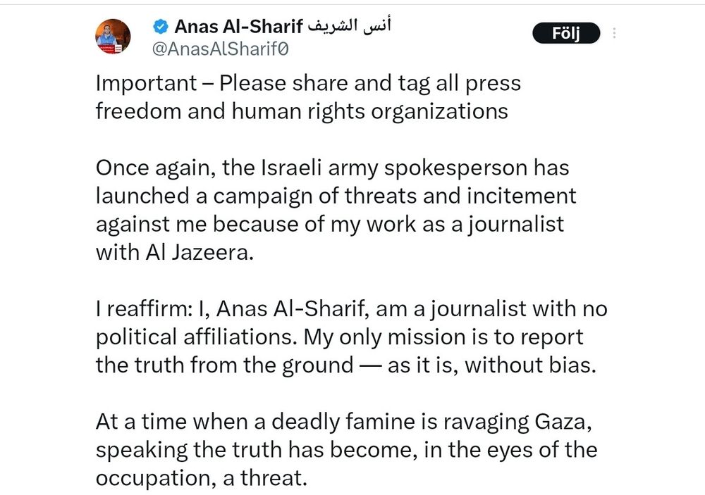 Tweet by killed journalist Anas Al-Sharif:

"Important - Please share and tag all press freedom and human rights organizations

Once again, the Israeli army spokesperson has launched a campaign of threats and incitement against me because of my work as a journalist with Al Jazeera.

I reaffirm: I, Anas Al-Sharif, am a journalist with no political affiliations. My only mission is to report the truth from the ground as it is, without bias.

At a time when a deadly famine is ravaging Gaza, speaking the truth has become, in the eyes of the occupation, a threat."

نس 